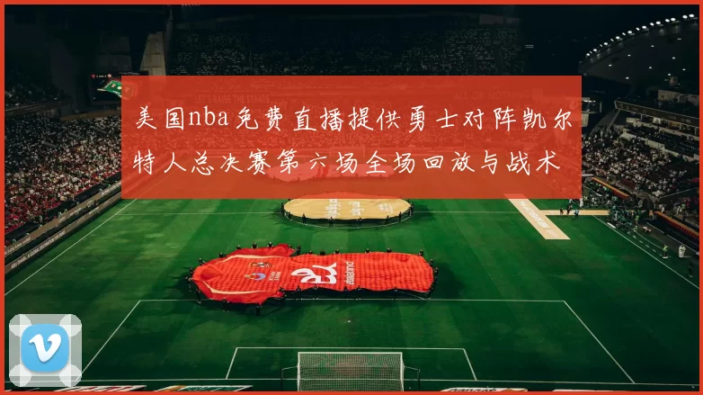 美国nba免费直播提供勇士对阵凯尔特人总决赛第六场全场回放与战术解析