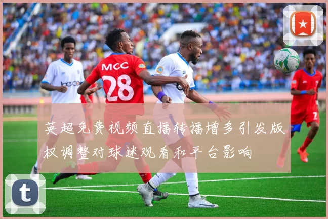 英超免费视频直播转播增多引发版权调整对球迷观看和平台影响