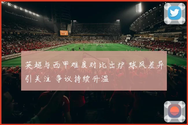 英超与西甲难度对比出炉 球风差异引关注 争议持续升温