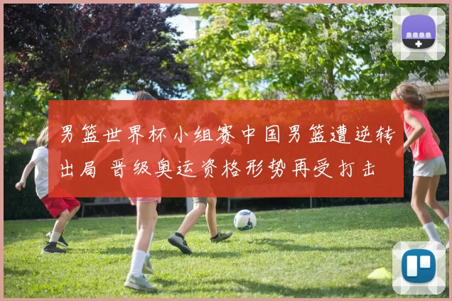 男篮世界杯小组赛中国男篮遭逆转出局 晋级奥运资格形势再受打击