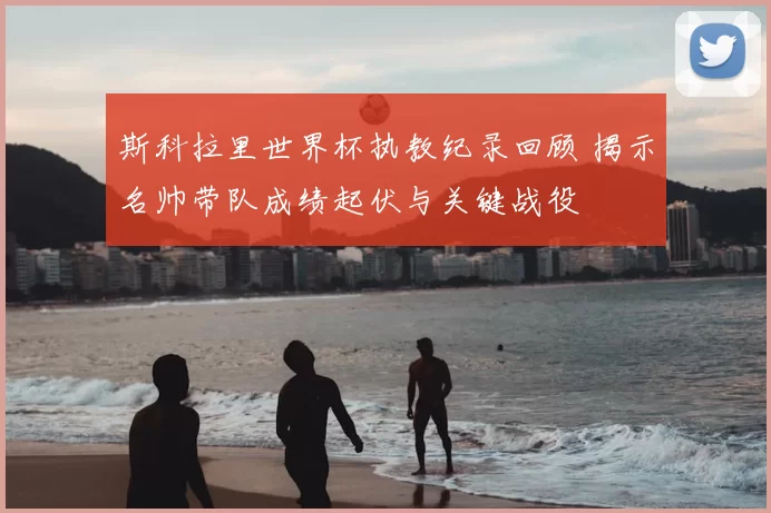 斯科拉里世界杯执教纪录回顾 揭示名帅带队成绩起伏与关键战役