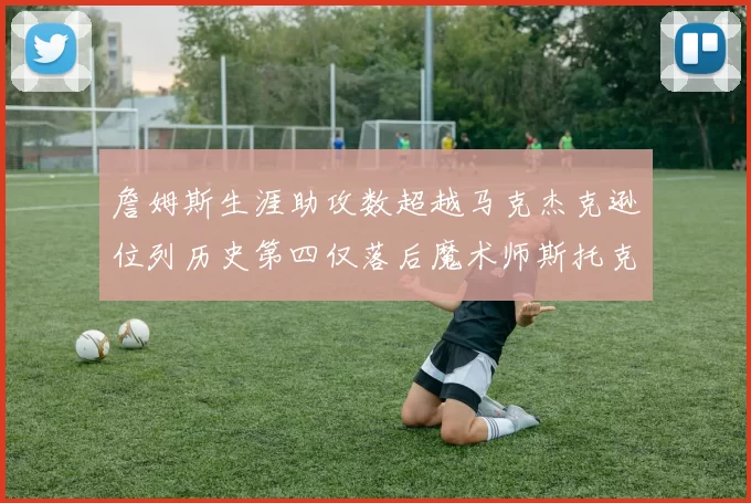 詹姆斯生涯助攻数超越马克杰克逊位列历史第四仅落后魔术师斯托克顿和保罗