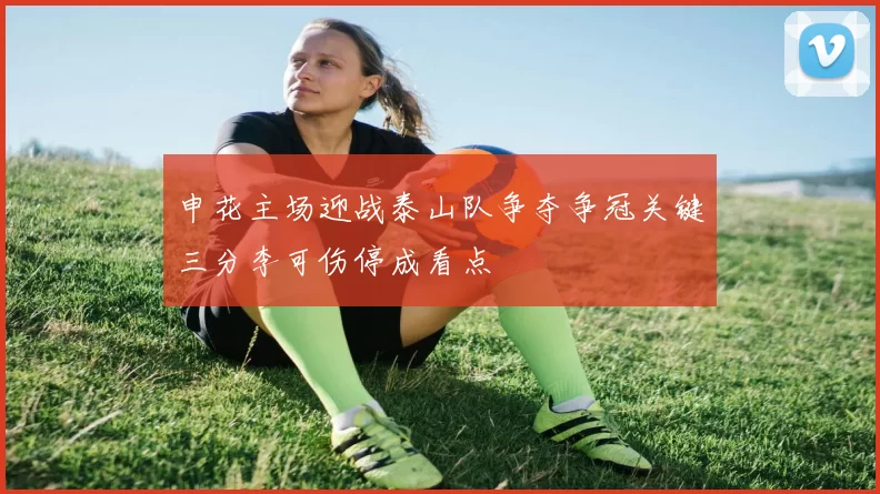 申花主场迎战泰山队争夺争冠关键三分李可伤停成看点