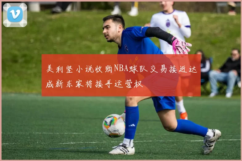 美利坚小说收购NBA球队交易接近达成新东家将接手运营权
