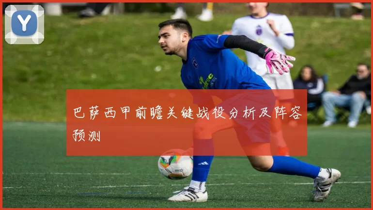 巴萨西甲前瞻关键战役分析及阵容预测