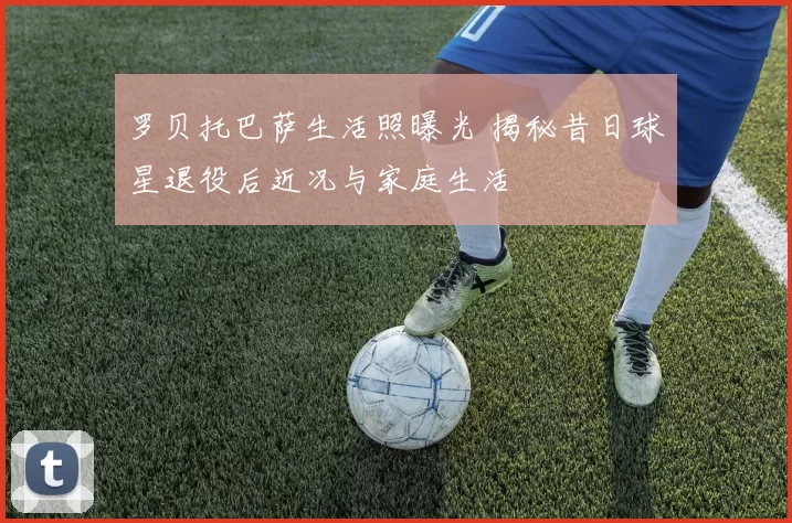 罗贝托巴萨生活照曝光 揭秘昔日球星退役后近况与家庭生活