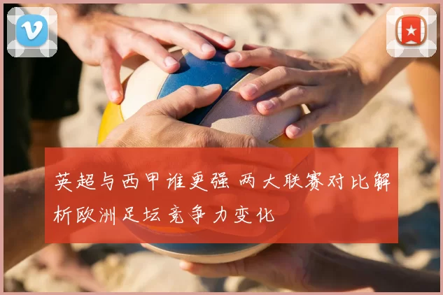 英超与西甲谁更强 两大联赛对比解析欧洲足坛竞争力变化
