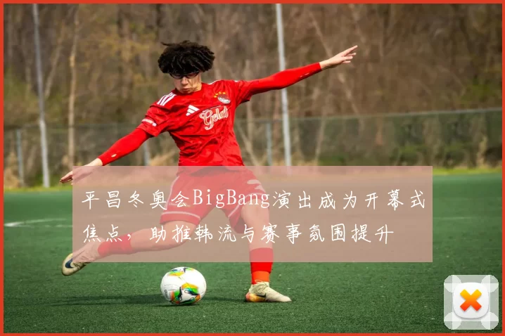 平昌冬奥会BigBang演出成为开幕式焦点,助推韩流与赛事氛围提升