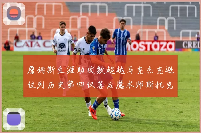 詹姆斯生涯助攻数超越马克杰克逊位列历史第四仅落后魔术师斯托克顿和保罗