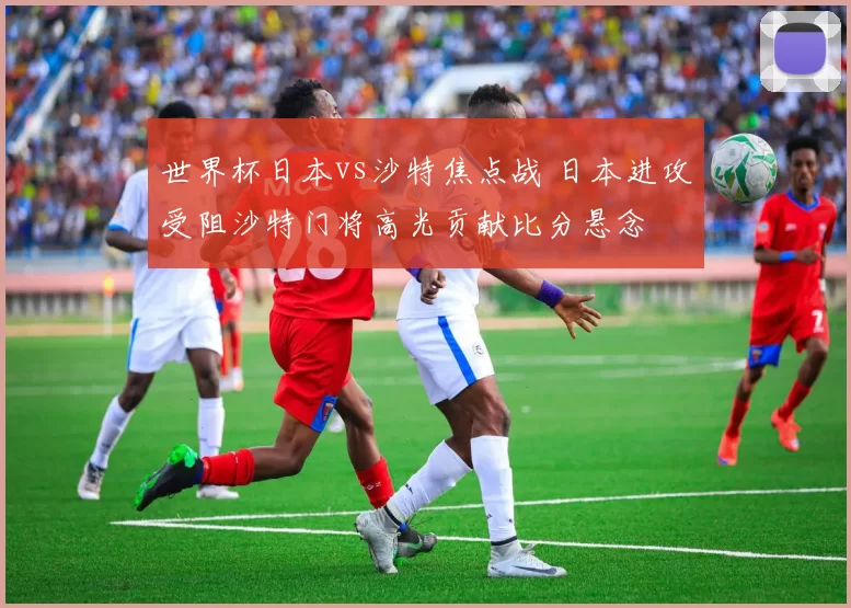 世界杯日本vs沙特焦点战 日本进攻受阻沙特门将高光贡献比分悬念