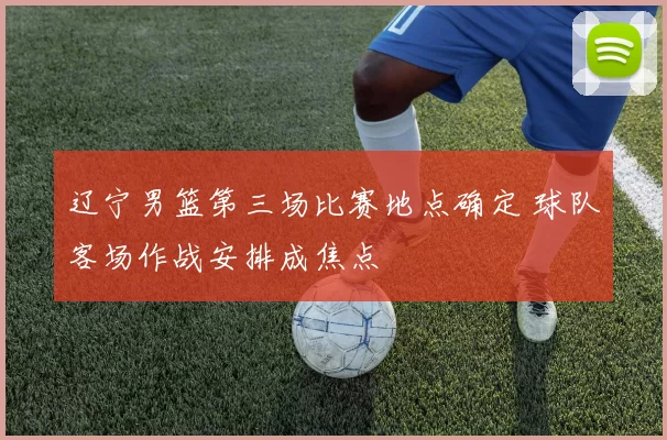 辽宁男篮第三场比赛地点确定 球队客场作战安排成焦点