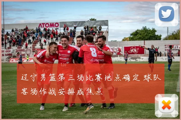 辽宁男篮第三场比赛地点确定 球队客场作战安排成焦点