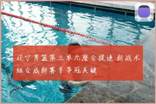 辽宁男篮第三单元磨合提速 新战术组合成新赛季争冠关键