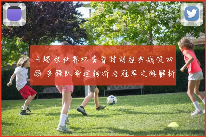 卡塔尔世界杯黄昏时刻经典战役回顾 多强队命运转折与冠军之路解析