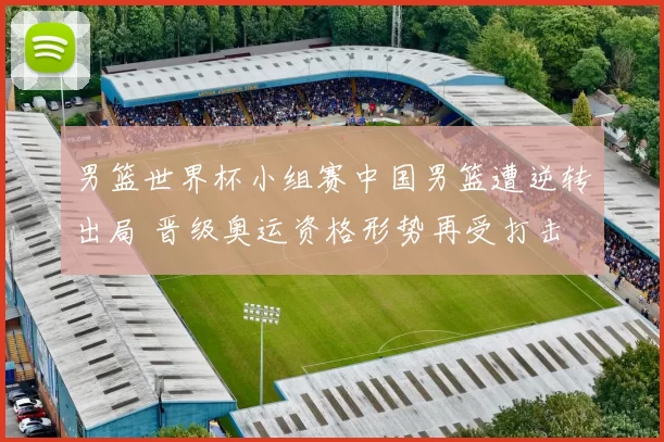 男篮世界杯小组赛中国男篮遭逆转出局 晋级奥运资格形势再受打击