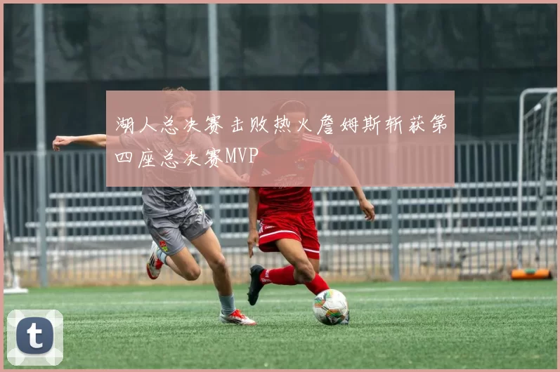 湖人总决赛击败热火詹姆斯斩获第四座总决赛MVP