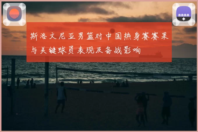 斯洛文尼亚男篮对中国热身赛赛果与关键球员表现及备战影响