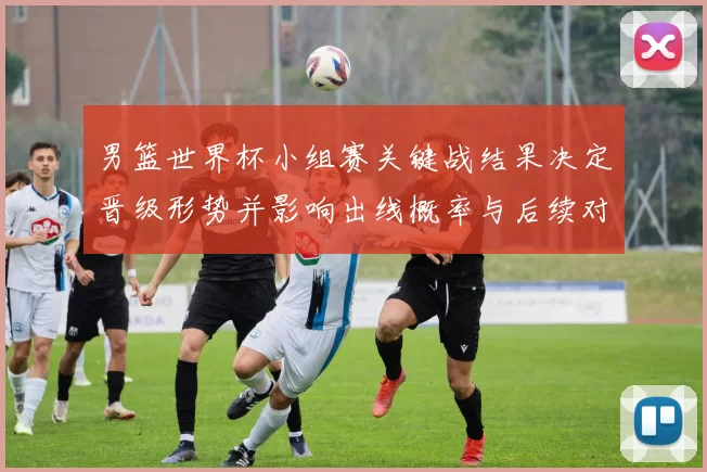 男篮世界杯小组赛关键战结果决定晋级形势并影响出线概率与后续对阵看点