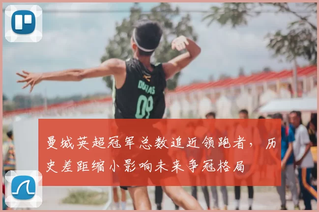 曼城英超冠军总数追近领跑者，历史差距缩小影响未来争冠格局