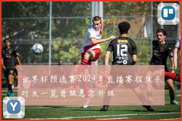 世界杯预选赛2024年直播赛程焦点对决一览晋级悬念升级