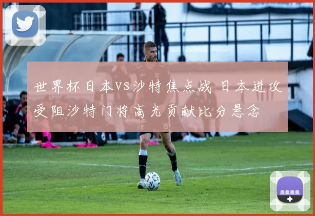 世界杯日本vs沙特焦点战 日本进攻受阻沙特门将高光贡献比分悬念