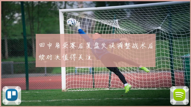 田中角荣赛后复盘失误调整战术后续对决值得关注