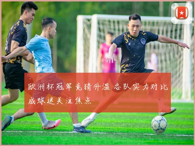 欧洲杯冠军竟猜升温 各队实力对比成球迷关注焦点