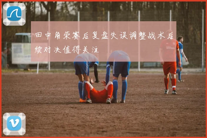 田中角荣赛后复盘失误调整战术后续对决值得关注