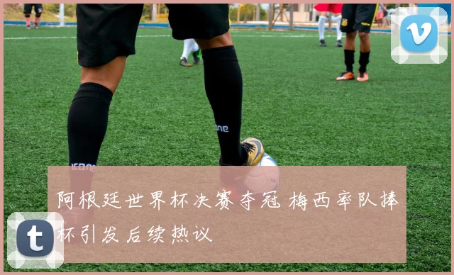 阿根廷世界杯决赛夺冠 梅西率队捧杯引发后续热议