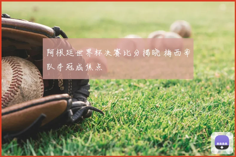 阿根廷世界杯决赛比分揭晓 梅西率队夺冠成焦点