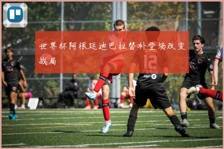 世界杯阿根廷迪巴拉替补登场改变战局