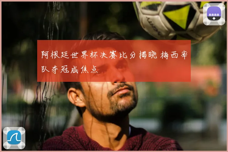 阿根廷世界杯决赛比分揭晓 梅西率队夺冠成焦点
