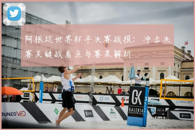 阿根廷世界杯半决赛战报：冲击决赛关键战看点与赛果解析